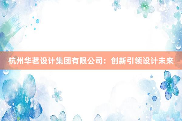 杭州华茗设计集团有限公司：创新引领设计未来